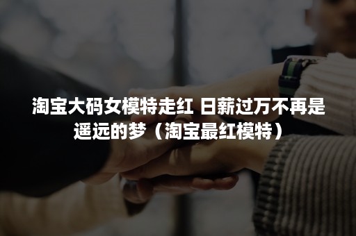 淘宝大码女模特走红 日薪过万不再是遥远的梦（淘宝最红模特）