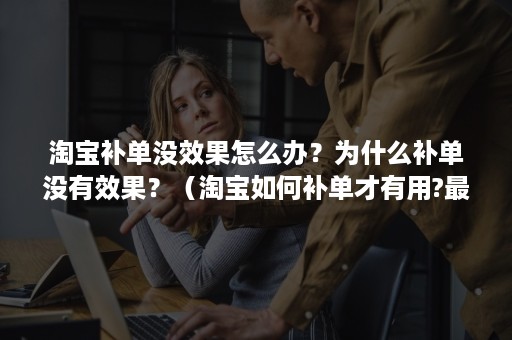 淘宝补单没效果怎么办？为什么补单没有效果？（淘宝如何补单才有用?最新行为补单解读）