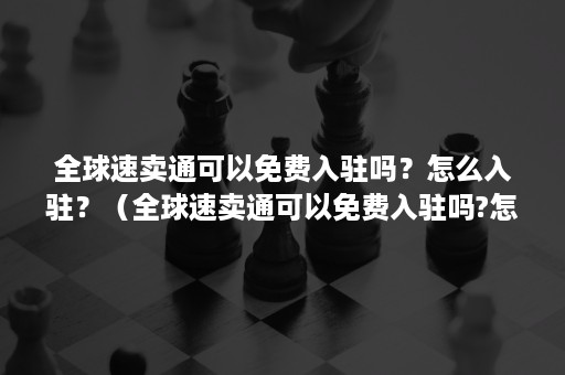 全球速卖通可以免费入驻吗？怎么入驻？（全球速卖通可以免费入驻吗?怎么入驻的）