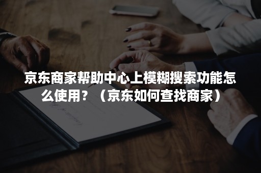 京东商家帮助中心上模糊搜索功能怎么使用？（京东如何查找商家）