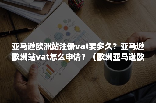 亚马逊欧洲站注册vat要多久？亚马逊欧洲站vat怎么申请？（欧洲亚马逊欧洲站注册流程）