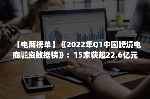 【电商榜单】《2022年Q1中国跨境电商融资数据榜》：15家获超22.6亿元（2021年(上)中国跨境电商市场数据报告）