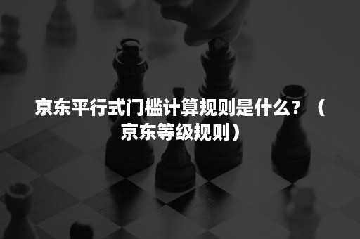 京东平行式门槛计算规则是什么？（京东等级规则）