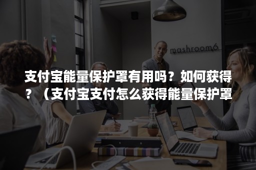 支付宝能量保护罩有用吗？如何获得？（支付宝支付怎么获得能量保护罩）