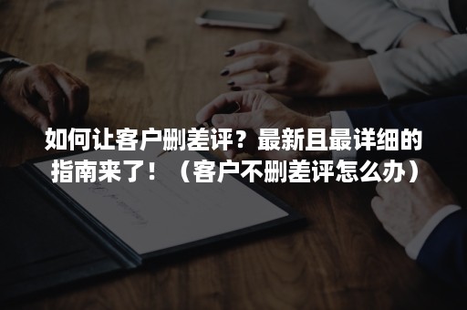 如何让客户删差评？最新且最详细的指南来了！（客户不删差评怎么办）