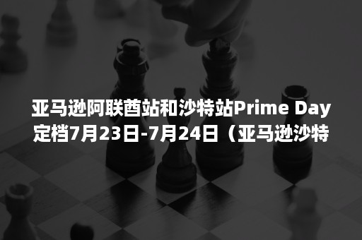 亚马逊阿联酋站和沙特站Prime Day定档7月23日-7月24日（亚马逊沙特站注册）