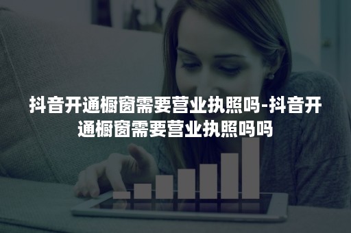 抖音开通橱窗需要营业执照吗-抖音开通橱窗需要营业执照吗吗 抖音开通橱窗需要营业执照吗-抖音开通橱窗需要营业执照吗吗