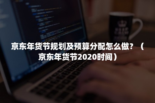京东年货节规划及预算分配怎么做?(京东年货节2020时间) 京东年货节规划及预算分配怎么做?(京东年货节2020时间)