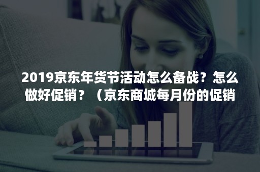 2019京东年货节活动怎么备战？怎么做好促销？（京东商城每月份的促销活动）