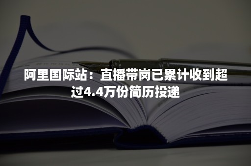 阿里国际站:直播带岗已累计收到超过4.4万份简历投递 阿里国际站:直播带岗已累计收到超过4.4万份简历投递