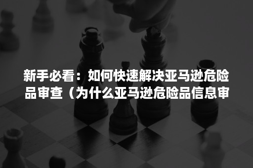 新手必看：如何快速解决亚马逊危险品审查（为什么亚马逊危险品信息审核一直不通过）