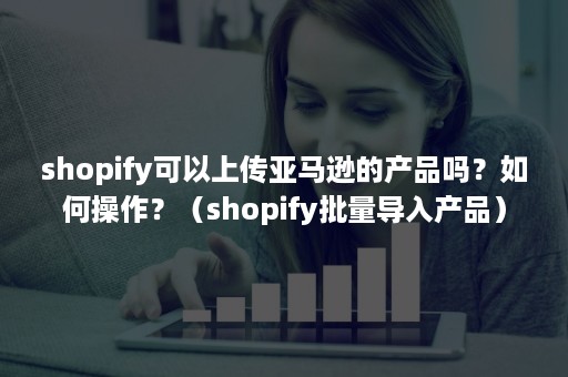 shopify可以上传亚马逊的产品吗？如何操作？（shopify批量导入产品）