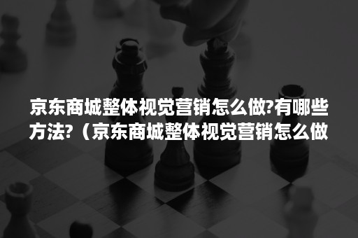 京东商城整体视觉营销怎么做?有哪些方法?（京东商城整体视觉营销怎么做?有哪些方法可以解决）