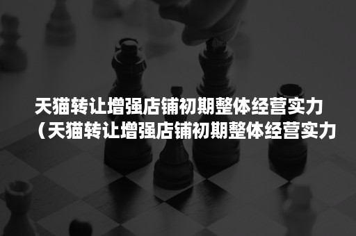 天猫转让增强店铺初期整体经营实力（天猫转让增强店铺初期整体经营实力怎么写）