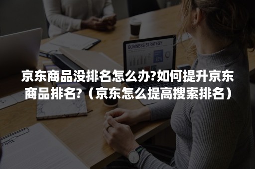 京东商品没排名怎么办?如何提升京东商品排名?（京东怎么提高搜索排名）