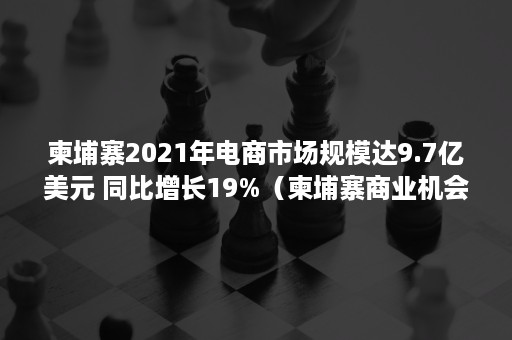 柬埔寨2021年电商市场规模达9.7亿美元 同比增长19%（柬埔寨商业机会）