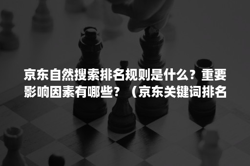 京东自然搜索排名规则是什么？重要影响因素有哪些？（京东关键词排名依据）