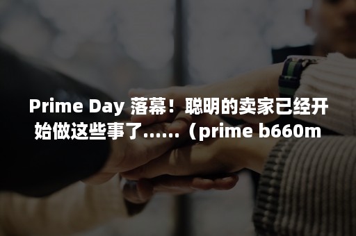 Prime Day 落幕！聪明的卖家已经开始做这些事了......（prime b660m-k d4）