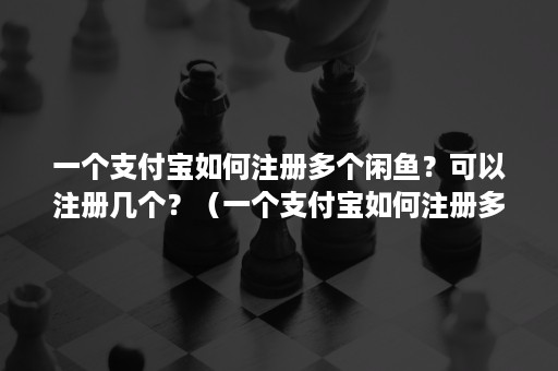 一个支付宝如何注册多个闲鱼？可以注册几个？（一个支付宝如何注册多个闲鱼?可以注册几个号）