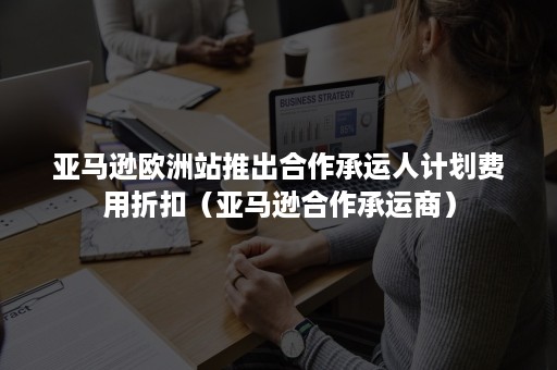 亚马逊欧洲站推出合作承运人计划费用折扣（亚马逊合作承运商）