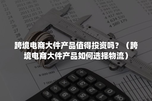 跨境电商大件产品值得投资吗？（跨境电商大件产品如何选择物流）