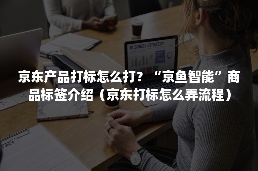 京东产品打标怎么打？“京鱼智能”商品标签介绍（京东打标怎么弄流程）