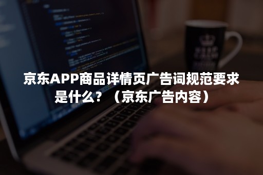 京东APP商品详情页广告词规范要求是什么？（京东广告内容）