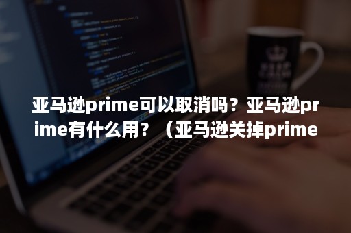 亚马逊prime可以取消吗？亚马逊prime有什么用？（亚马逊关掉prime）