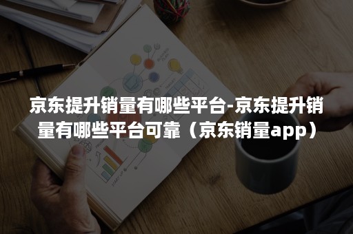 京东提升销量有哪些平台-京东提升销量有哪些平台可靠（京东销量app）