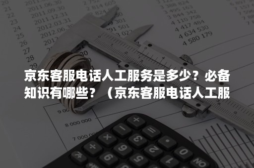 京东客服电话人工服务是多少？必备知识有哪些？（京东客服电话人工服务电话是多少）