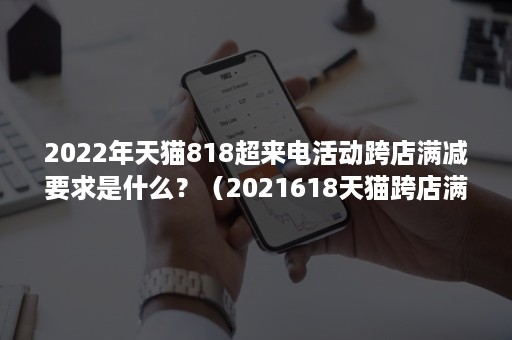 2022年天猫818超来电活动跨店满减要求是什么？（2021618天猫跨店满减）