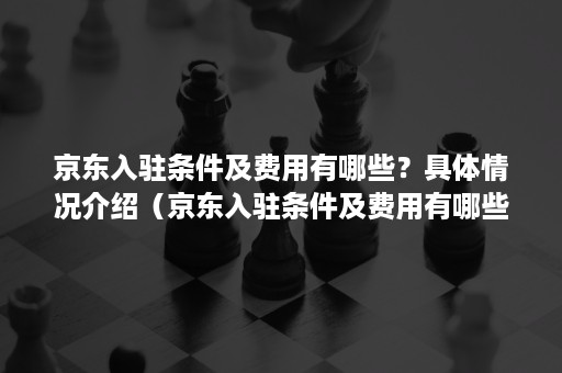 京东入驻条件及费用有哪些？具体情况介绍（京东入驻条件及费用有哪些?具体情况介绍怎么写）