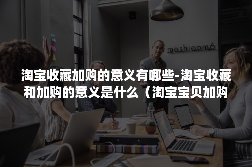 淘宝收藏加购的意义有哪些-淘宝收藏和加购的意义是什么（淘宝宝贝加购收藏有什么用）
