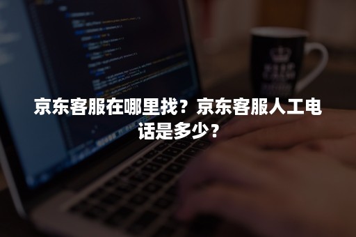 京东客服在哪里找？京东客服人工电话是多少？