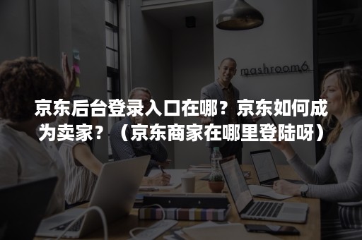 京东后台登录入口在哪？京东如何成为卖家？（京东商家在哪里登陆呀）
