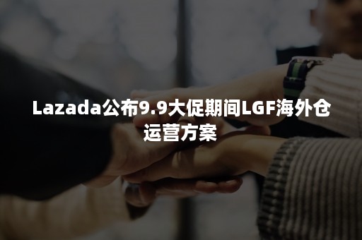 Lazada公布9.9大促期间LGF海外仓运营方案