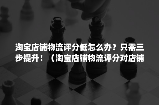 淘宝店铺物流评分低怎么办？只需三步提升！（淘宝店铺物流评分对店铺影响大吗）