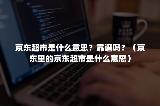 京东超市是什么意思？靠谱吗？（京东里的京东超市是什么意思）