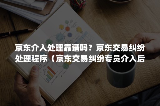 京东介入处理靠谱吗？京东交易纠纷处理程序（京东交易纠纷专员介入后会有什么处罚）