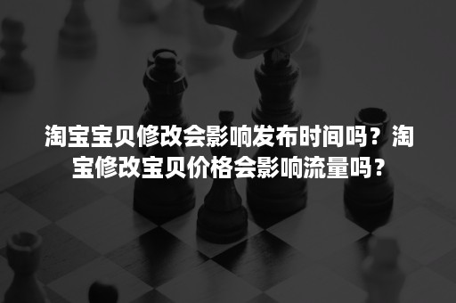 淘宝宝贝修改会影响发布时间吗？淘宝修改宝贝价格会影响流量吗？