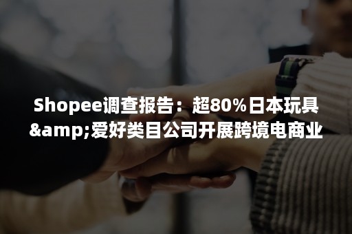 Shopee调查报告：超80%日本玩具&爱好类目公司开展跨境电商业务（shopee卖玩具）