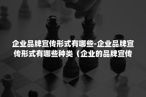 企业品牌宣传形式有哪些-企业品牌宣传形式有哪些种类（企业的品牌宣传怎么做）