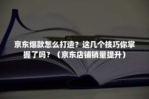 京东爆款怎么打造？这几个技巧你掌握了吗？（京东店铺销量提升）