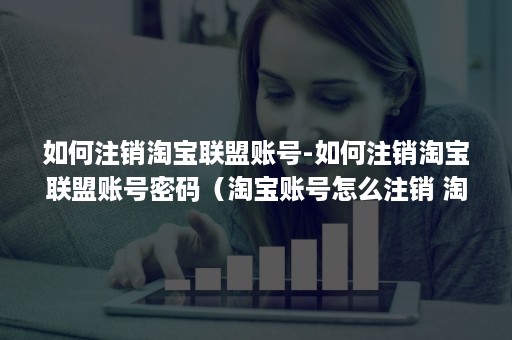 如何注销淘宝联盟账号-如何注销淘宝联盟账号密码(淘宝账号怎么注销 淘宝账号注销方法介绍) 如何注销淘宝联盟账号-如何注销淘宝联盟账号密码(淘宝账号怎么注销 淘宝账号注销方法介绍)