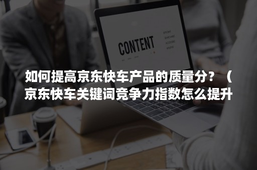 如何提高京东快车产品的质量分？（京东快车关键词竞争力指数怎么提升）