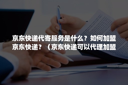 京东快递代寄服务是什么？如何加盟京东快递？（京东快递可以代理加盟吗）