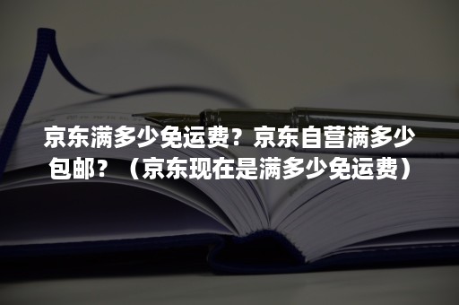 京东满多少免运费？京东自营满多少包邮？（京东现在是满多少免运费）