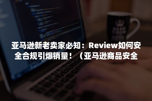 亚马逊新老卖家必知：Review如何安全合规引爆销量！（亚马逊商品安全合规审核）