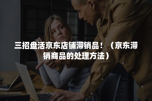 三招盘活京东店铺滞销品!(京东滞销商品的处理方法) 三招盘活京东店铺滞销品!(京东滞销商品的处理方法)