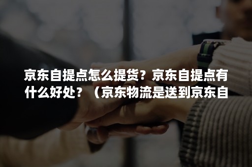 京东自提点怎么提货？京东自提点有什么好处？（京东物流是送到京东自提点吗）